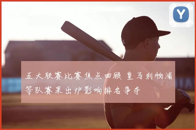 五大联赛比赛焦点回顾 皇马利物浦等队赛果出炉影响排名争夺