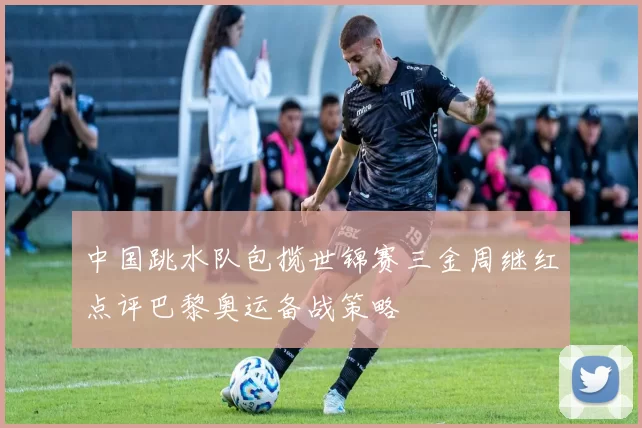 中国跳水队包揽世锦赛三金周继红点评巴黎奥运备战策略