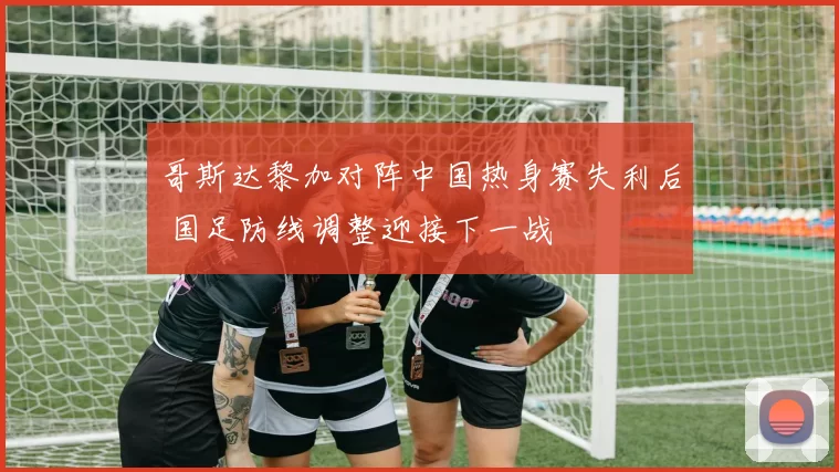 哥斯达黎加对阵中国热身赛失利后 国足防线调整迎接下一战