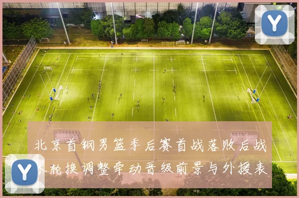 北京首钢男篮季后赛首战落败后战术轮换调整牵动晋级前景与外援表现