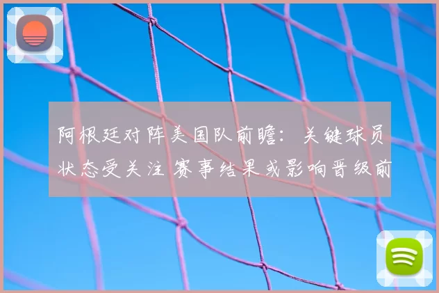 阿根廷对阵美国队前瞻：关键球员状态受关注 赛事结果或影响晋级前景