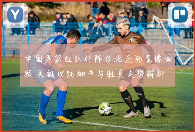 中国男篮红队对阵台北全场录像回顾 关键攻防细节与胜负走势解析