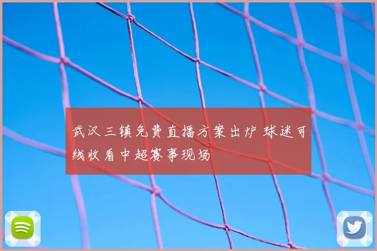 武汉三镇免费直播方案出炉 球迷可线收看中超赛事现场