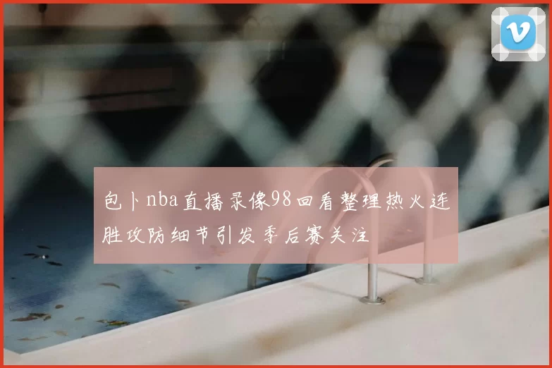 包卜nba直播录像98回看整理热火连胜攻防细节引发季后赛关注
