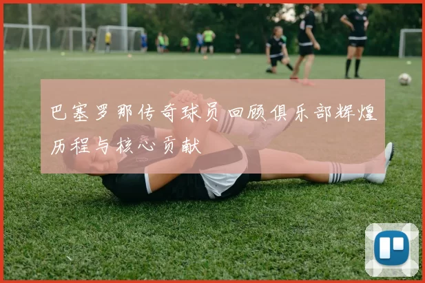 巴塞罗那传奇球员回顾俱乐部辉煌历程与核心贡献