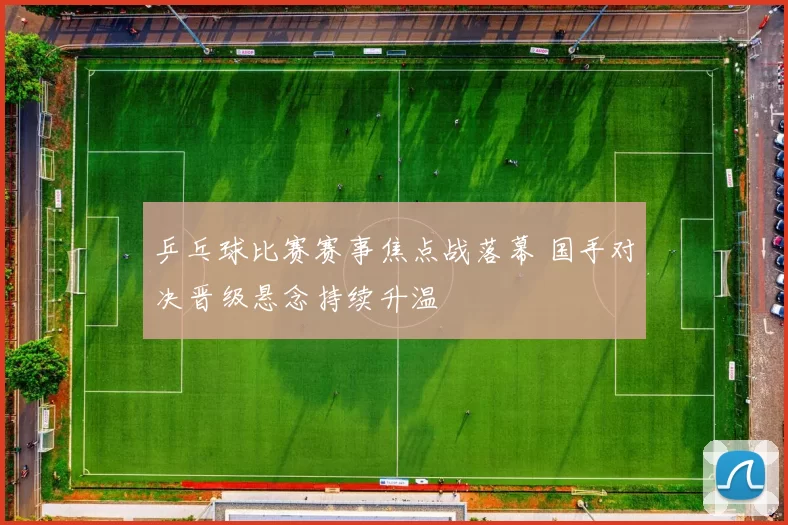 乒乓球比赛赛事焦点战落幕 国手对决晋级悬念持续升温