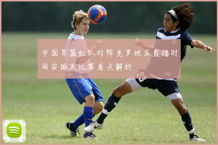 中国男篮红队对阵克罗地亚直播时间安排及比赛看点解析