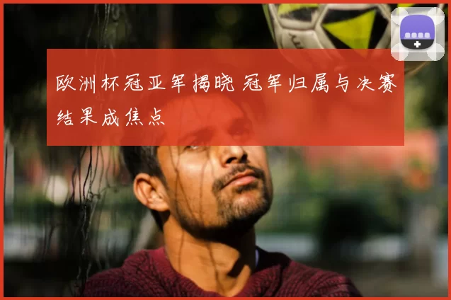 欧洲杯冠亚军揭晓 冠军归属与决赛结果成焦点