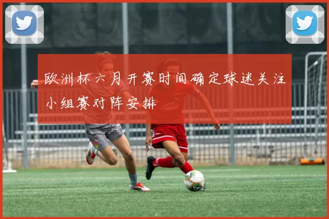欧洲杯六月开赛时间确定球迷关注小组赛对阵安排