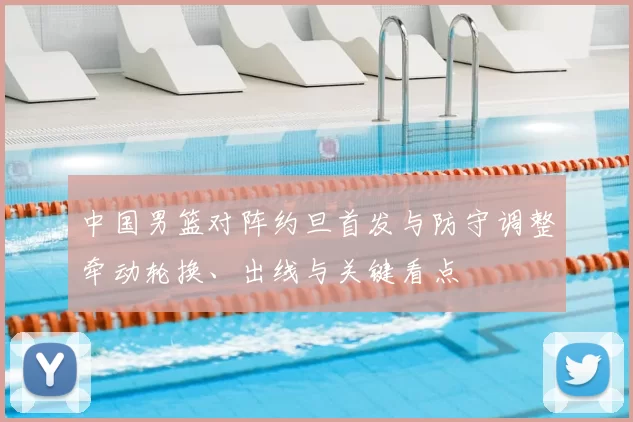 中国男篮对阵约旦首发与防守调整牵动轮换、出线与关键看点