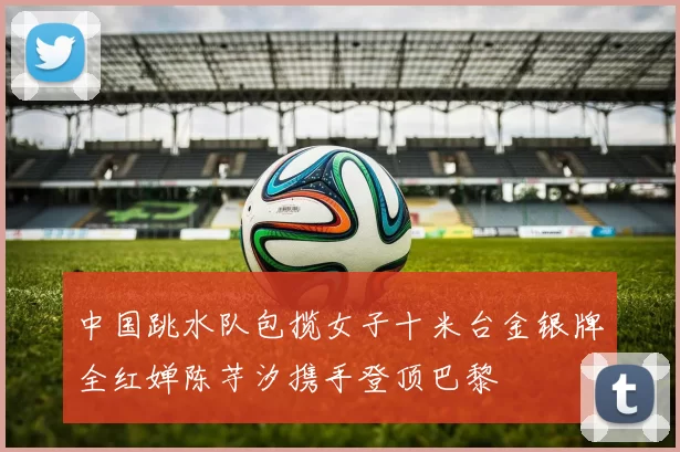 中国跳水队包揽女子十米台金银牌全红婵陈芋汐携手登顶巴黎