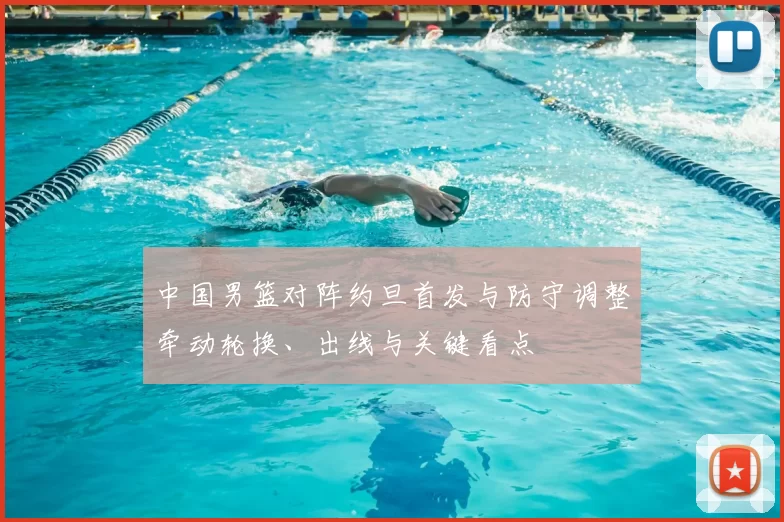 中国男篮对阵约旦首发与防守调整牵动轮换、出线与关键看点