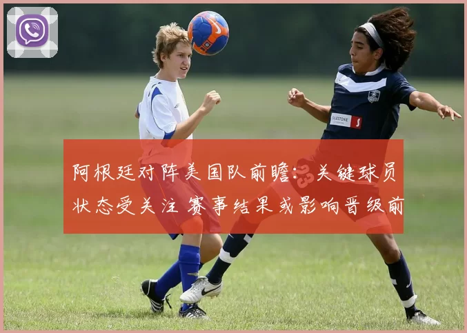阿根廷对阵美国队前瞻：关键球员状态受关注 赛事结果或影响晋级前景
