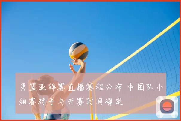 男篮亚锦赛直播赛程公布 中国队小组赛对手与开赛时间确定