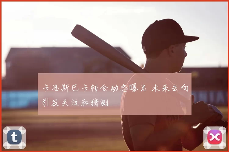 卡洛斯巴卡转会动态曝光 未来去向引发关注和猜测