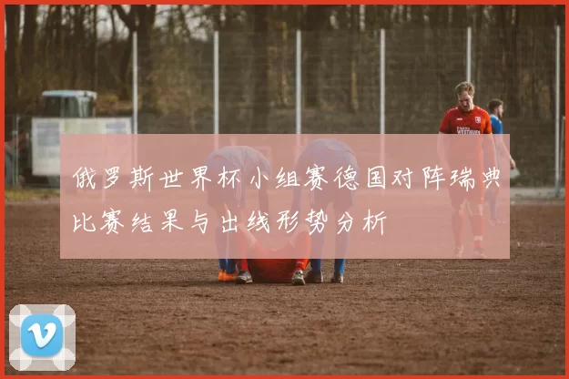 俄罗斯世界杯小组赛德国对阵瑞典比赛结果与出线形势分析