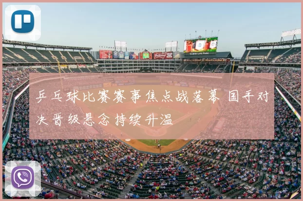 乒乓球比赛赛事焦点战落幕 国手对决晋级悬念持续升温