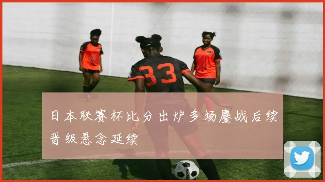 日本联赛杯比分出炉多场鏖战后续晋级悬念延续