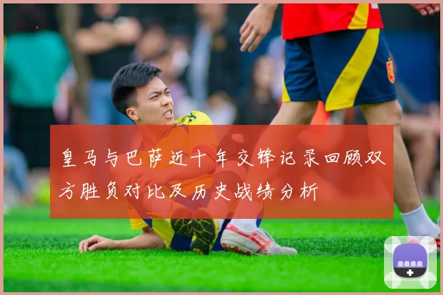 皇马与巴萨近十年交锋记录回顾双方胜负对比及历史战绩分析