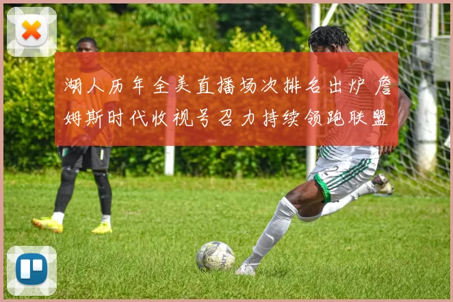 湖人历年全美直播场次排名出炉 詹姆斯时代收视号召力持续领跑联盟