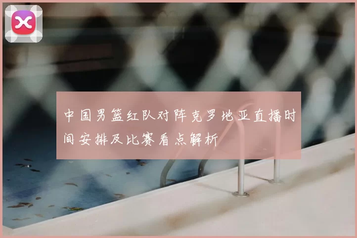 中国男篮红队对阵克罗地亚直播时间安排及比赛看点解析