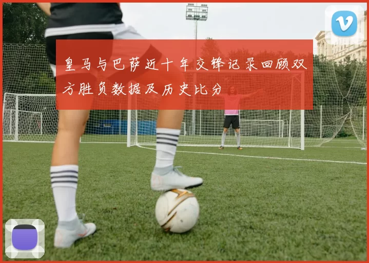 皇马与巴萨近十年交锋记录回顾双方胜负数据及历史比分