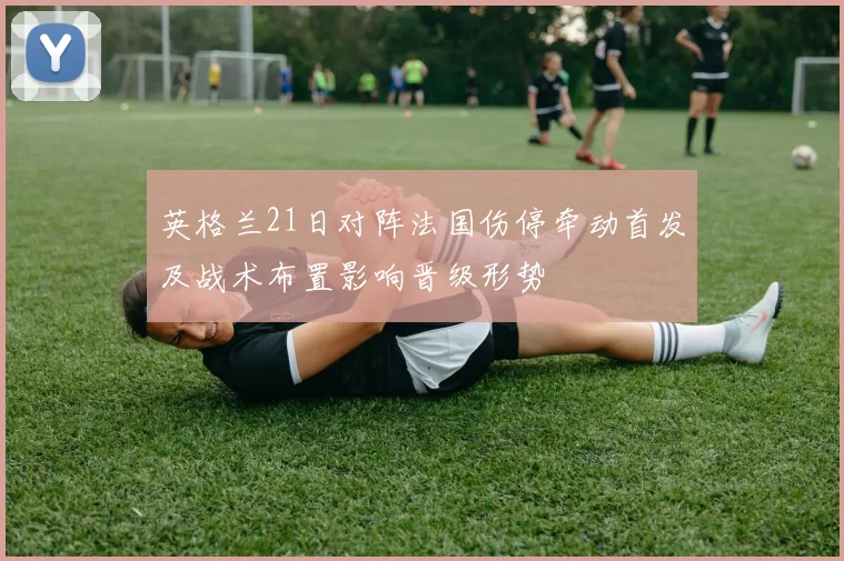 英格兰21日对阵法国伤停牵动首发及战术布置影响晋级形势