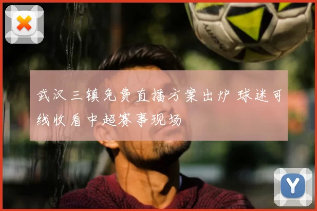 武汉三镇免费直播方案出炉 球迷可线收看中超赛事现场