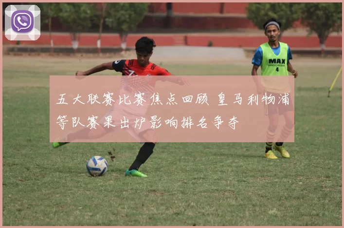 五大联赛比赛焦点回顾 皇马利物浦等队赛果出炉影响排名争夺