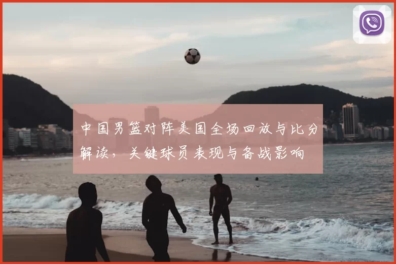 中国男篮对阵美国全场回放与比分解读，关键球员表现与备战影响
