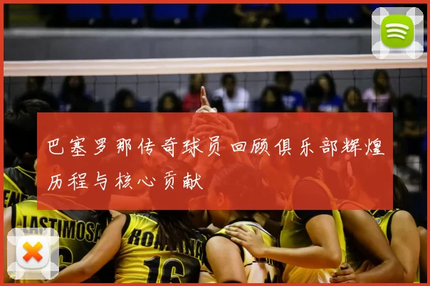 巴塞罗那传奇球员回顾俱乐部辉煌历程与核心贡献