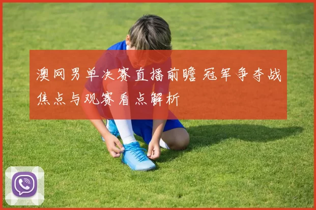 澳网男单决赛直播前瞻 冠军争夺战焦点与观赛看点解析