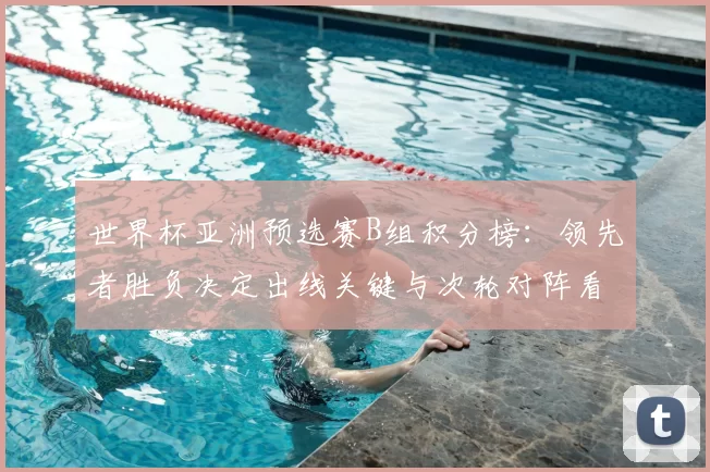世界杯亚洲预选赛B组积分榜：领先者胜负决定出线关键与次轮对阵看点