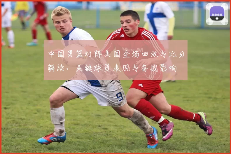 中国男篮对阵美国全场回放与比分解读，关键球员表现与备战影响