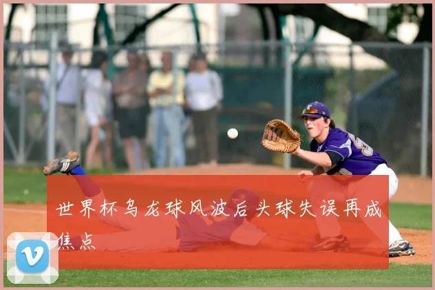 世界杯乌龙球风波后头球失误再成焦点