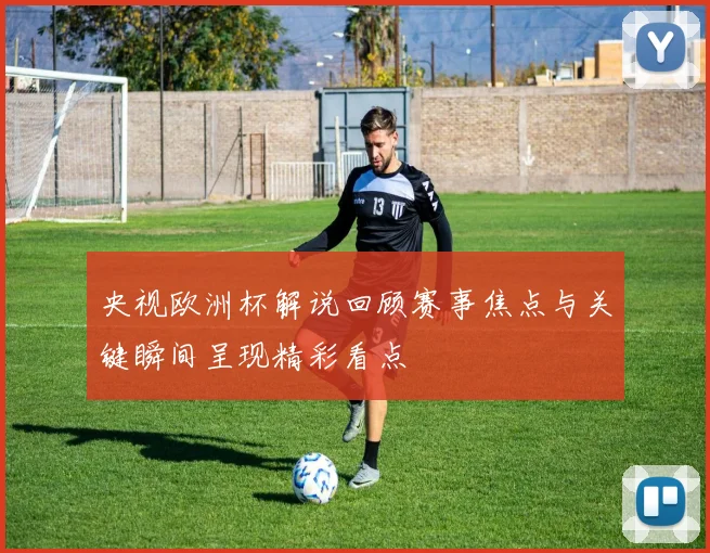 央视欧洲杯解说回顾赛事焦点与关键瞬间呈现精彩看点