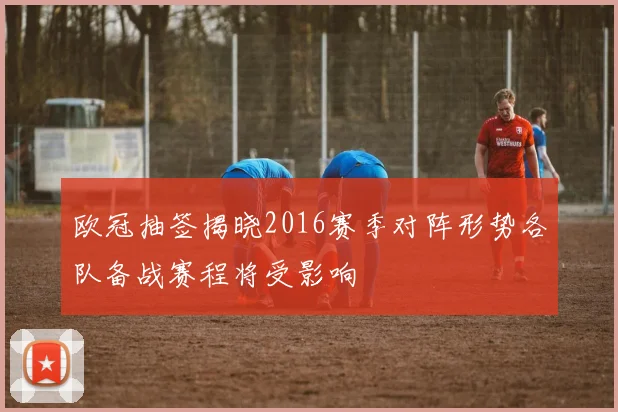 欧冠抽签揭晓2016赛季对阵形势各队备战赛程将受影响