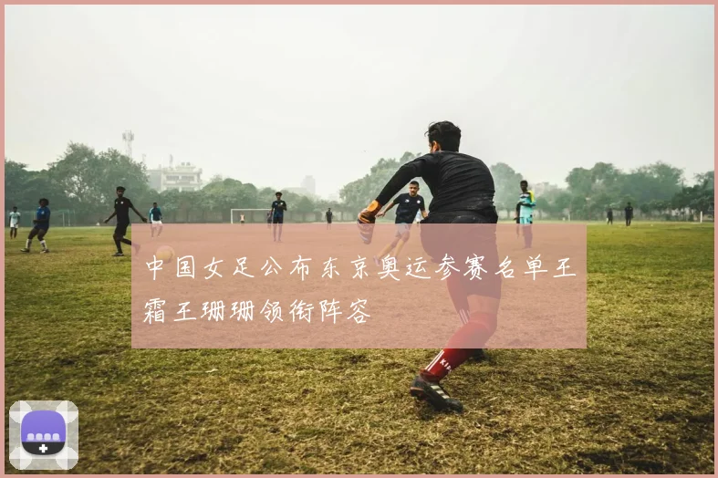 中国女足公布东京奥运参赛名单王霜王珊珊领衔阵容
