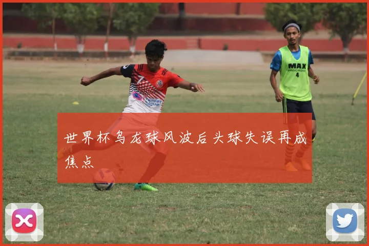 世界杯乌龙球风波后头球失误再成焦点