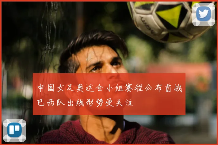 中国女足奥运会小组赛程公布首战巴西队出线形势受关注
