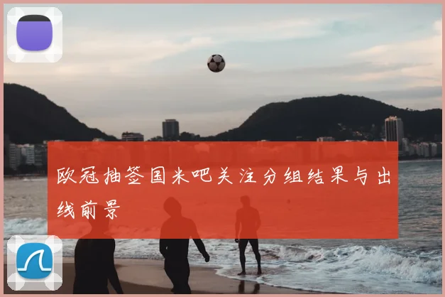 欧冠抽签国米吧关注分组结果与出线前景