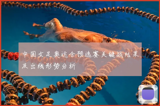 中国女足奥运会预选赛关键战结果及出线形势分析