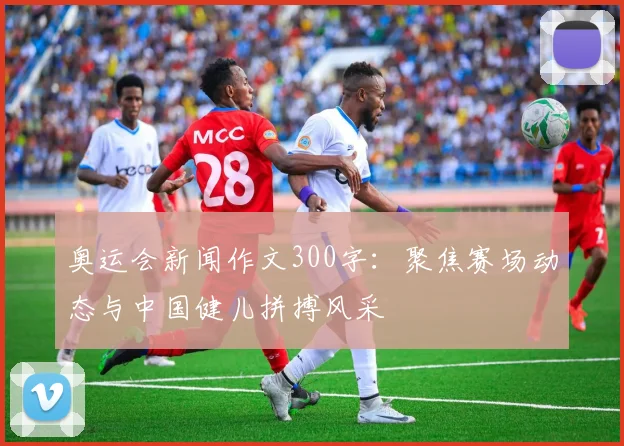 奥运会新闻作文300字:聚焦赛场动态与中国健儿拼搏风采