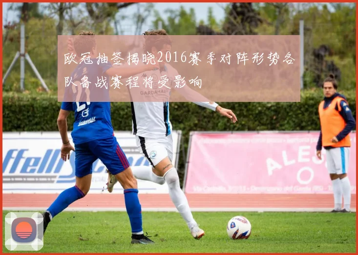 欧冠抽签揭晓2016赛季对阵形势各队备战赛程将受影响