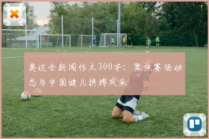 奥运会新闻作文300字:聚焦赛场动态与中国健儿拼搏风采