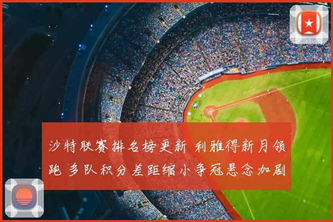 沙特联赛排名榜更新 利雅得新月领跑 多队积分差距缩小争冠悬念加剧