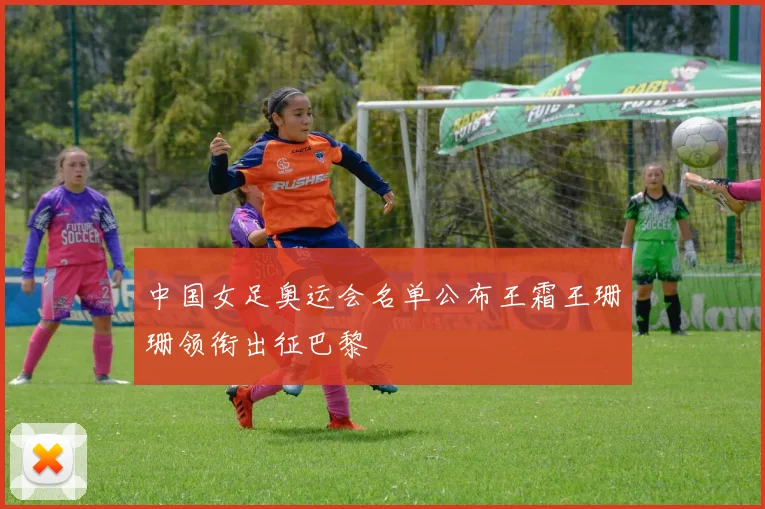 中国女足奥运会名单公布王霜王珊珊领衔出征巴黎