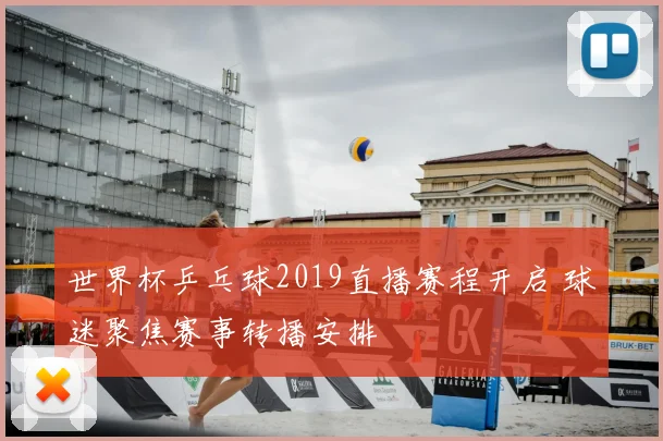 世界杯乒乓球2019直播赛程开启 球迷聚焦赛事转播安排