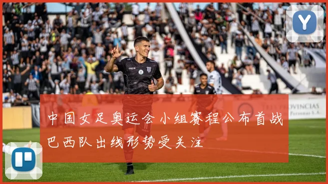 中国女足奥运会小组赛程公布首战巴西队出线形势受关注