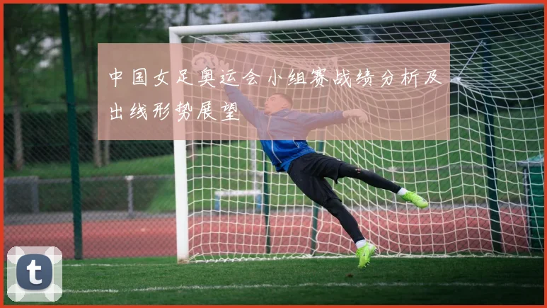 中国女足奥运会小组赛战绩分析及出线形势展望